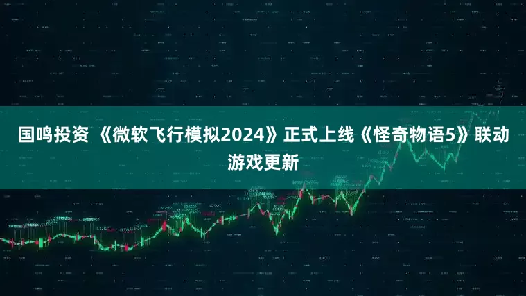 国鸣投资 《微软飞行模拟2024》正式上线《怪奇物语5》联动游戏更新