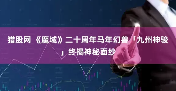 猎股网 《魔域》二十周年马年幻兽「九州神骏」终揭神秘面纱