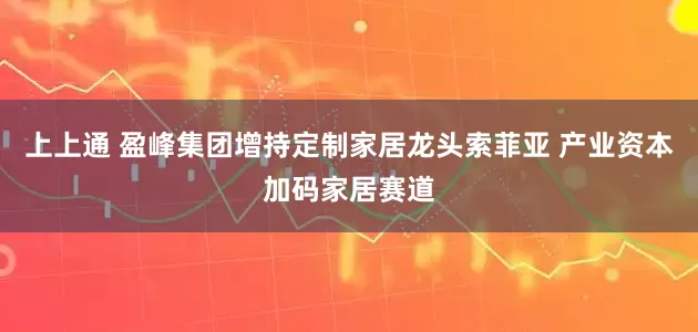 上上通 盈峰集团增持定制家居龙头索菲亚 产业资本加码家居赛道