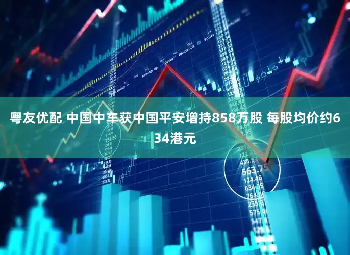 粤友优配 中国中车获中国平安增持858万股 每股均价约634港元