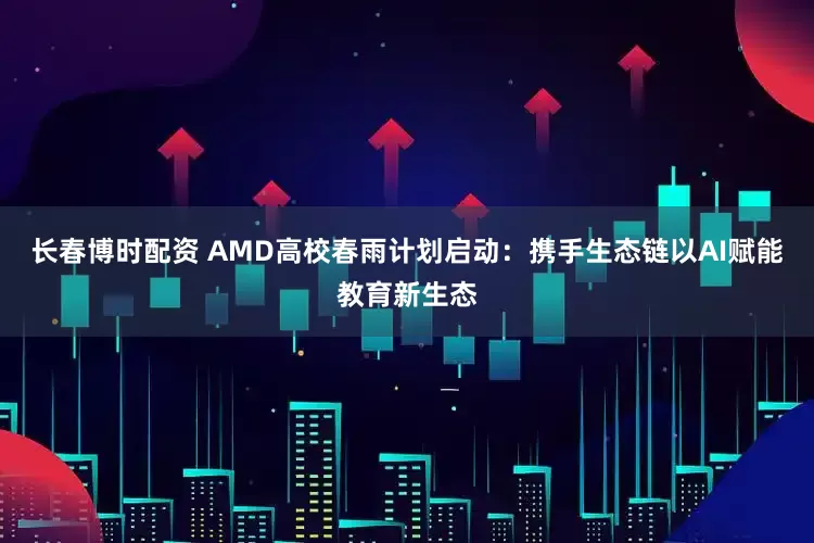 长春博时配资 AMD高校春雨计划启动：携手生态链以AI赋能教育新生态