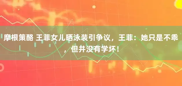 摩根策酪 王菲女儿晒泳装引争议，王菲：她只是不乖，但并没有学坏！